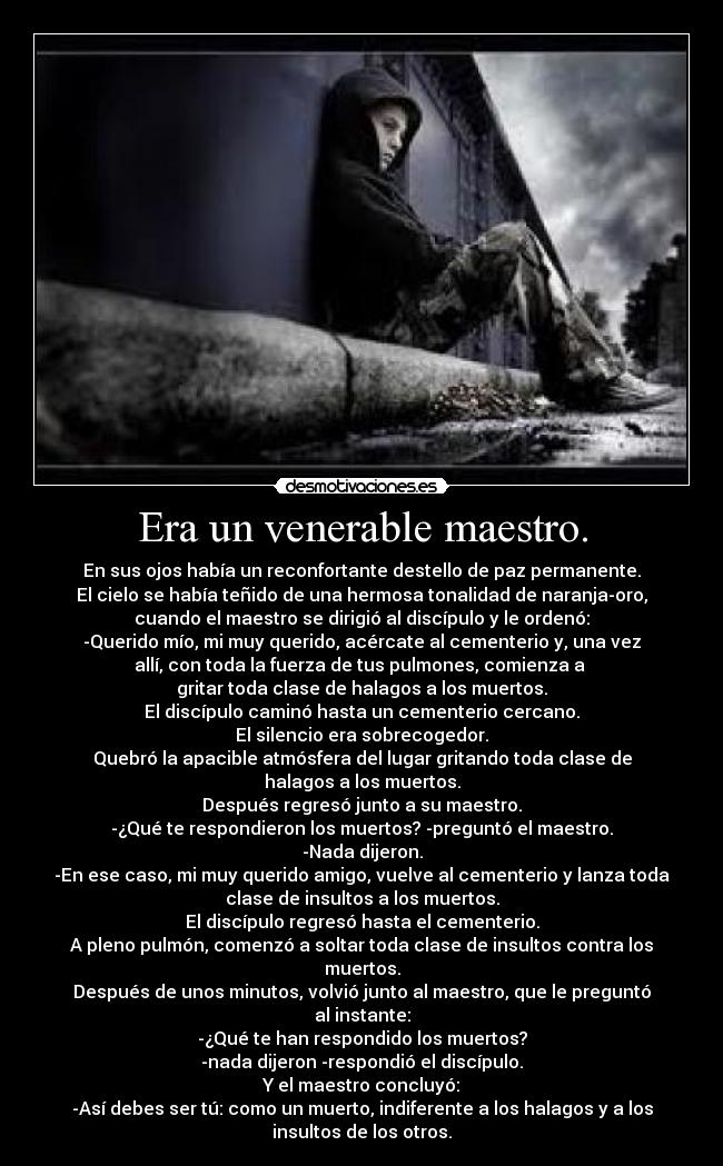 Era un venerable maestro. - En sus ojos había un reconfortante destello de paz permanente.
El cielo se había teñido de una hermosa tonalidad de naranja-oro,
cuando el maestro se dirigió al discípulo y le ordenó:
-Querido mío, mi muy querido, acércate al cementerio y, una vez
allí, con toda la fuerza de tus pulmones, comienza a
gritar toda clase de halagos a los muertos.
El discípulo caminó hasta un cementerio cercano.
El silencio era sobrecogedor.
Quebró la apacible atmósfera del lugar gritando toda clase de
halagos a los muertos.
Después regresó junto a su maestro.
-¿Qué te respondieron los muertos? -preguntó el maestro.
-Nada dijeron.
-En ese caso, mi muy querido amigo, vuelve al cementerio y lanza toda
clase de insultos a los muertos.
El discípulo regresó hasta el cementerio.
A pleno pulmón, comenzó a soltar toda clase de insultos contra los
muertos.
Después de unos minutos, volvió junto al maestro, que le preguntó
al instante:
-¿Qué te han respondido los muertos?
-nada dijeron -respondió el discípulo.
Y el maestro concluyó:
-Así debes ser tú: como un muerto, indiferente a los halagos y a los
insultos de los otros.