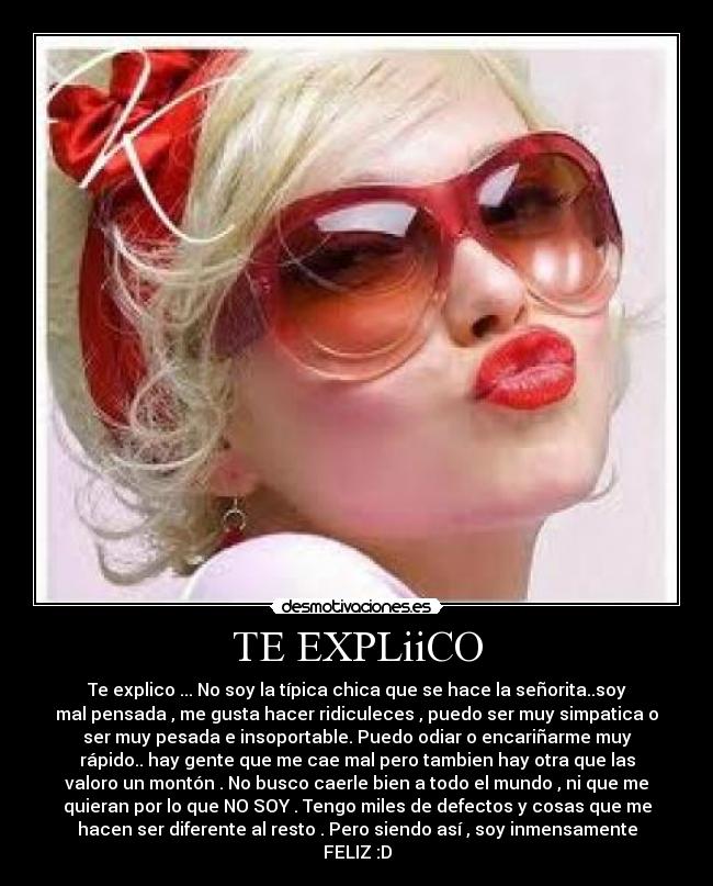 TE EXPLiiCO - Te explico ... No soy la típica chica que se hace la señorita..soy
mal pensada , me gusta hacer ridiculeces , puedo ser muy simpatica o
ser muy pesada e insoportable. Puedo odiar o encariñarme muy
rápido.. hay gente que me cae mal pero tambien hay otra que las
valoro un montón . No busco caerle bien a todo el mundo , ni que me
quieran por lo que NO SOY . Tengo miles de defectos y cosas que me
hacen ser diferente al resto . Pero siendo así , soy inmensamente
FELIZ :D