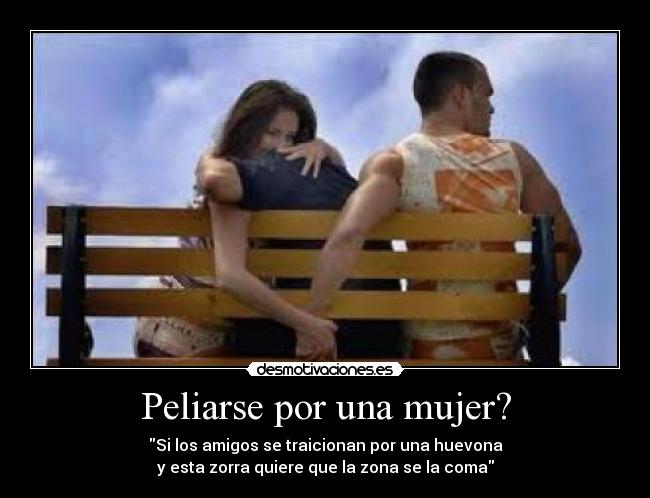 Peliarse por una mujer? - Si los amigos se traicionan por una huevona
y esta zorra quiere que la zona se la coma