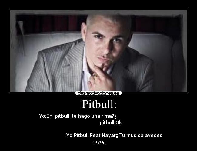 Pitbull: - Yo:Eh¡ pitbull, te hago una rima?¿                                  
                                        pitbull:Ok                    
                                                                      
                          Yo:Pitbull Feat Nayar¡¡ Tu musica aveces
raya¡¡