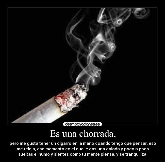 Es una chorrada, - pero me gusta tener un cigarro en la mano cuando tengo que pensar, eso
me relaja, ese momento en el que le das una calada y poco a poco
sueltas el humo y sientes como tu mente piensa, y se tranquiliza.