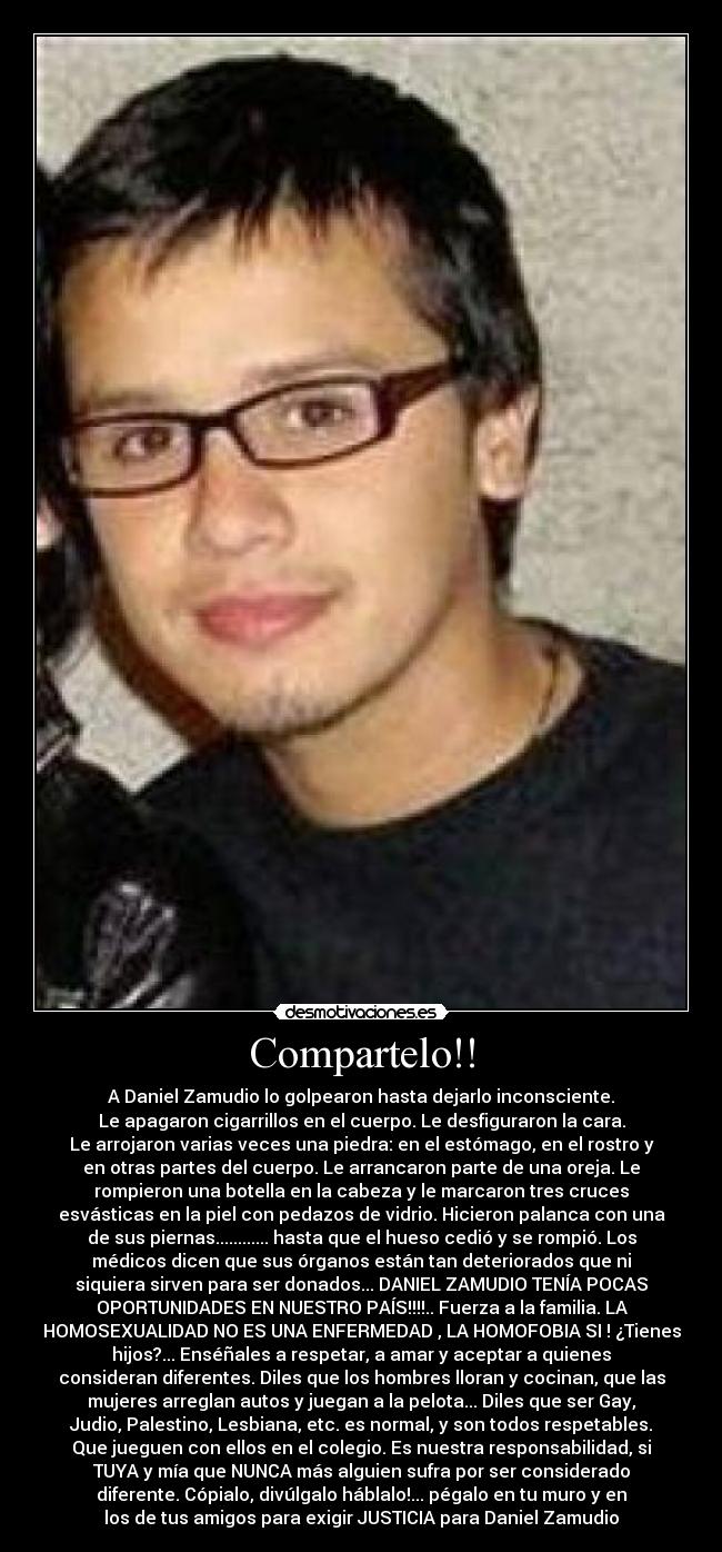 Compartelo!! - A Daniel Zamudio lo golpearon hasta dejarlo inconsciente.
Le apagaron cigarrillos en el cuerpo. Le desfiguraron la cara.
Le arrojaron varias veces una piedra: en el estómago, en el rostro y
en otras partes del cuerpo. Le arrancaron parte de una oreja. Le
rompieron una botella en la cabeza y le marcaron tres cruces
esvásticas en la piel con pedazos de vidrio. Hicieron palanca con una
de sus piernas............ hasta que el hueso cedió y se rompió. Los
médicos dicen que sus órganos están tan deteriorados que ni
siquiera sirven para ser donados... DANIEL ZAMUDIO TENÍA POCAS
OPORTUNIDADES EN NUESTRO PAÍS!!!!.. Fuerza a la familia. LA
HOMOSEXUALIDAD NO ES UNA ENFERMEDAD , LA HOMOFOBIA SI ! ¿Tienes
hijos?... Enséñales a respetar, a amar y aceptar a quienes
consideran diferentes. Diles que los hombres lloran y cocinan, que las
mujeres arreglan autos y juegan a la pelota... Diles que ser Gay,
Judio, Palestino, Lesbiana, etc. es normal, y son todos respetables.
Que jueguen con ellos en el colegio. Es nuestra responsabilidad, si
TUYA y mía que NUNCA más alguien sufra por ser considerado
diferente. Cópialo, divúlgalo háblalo!... pégalo en tu muro y en
los de tus amigos para exigir JUSTICIA para Daniel Zamudio