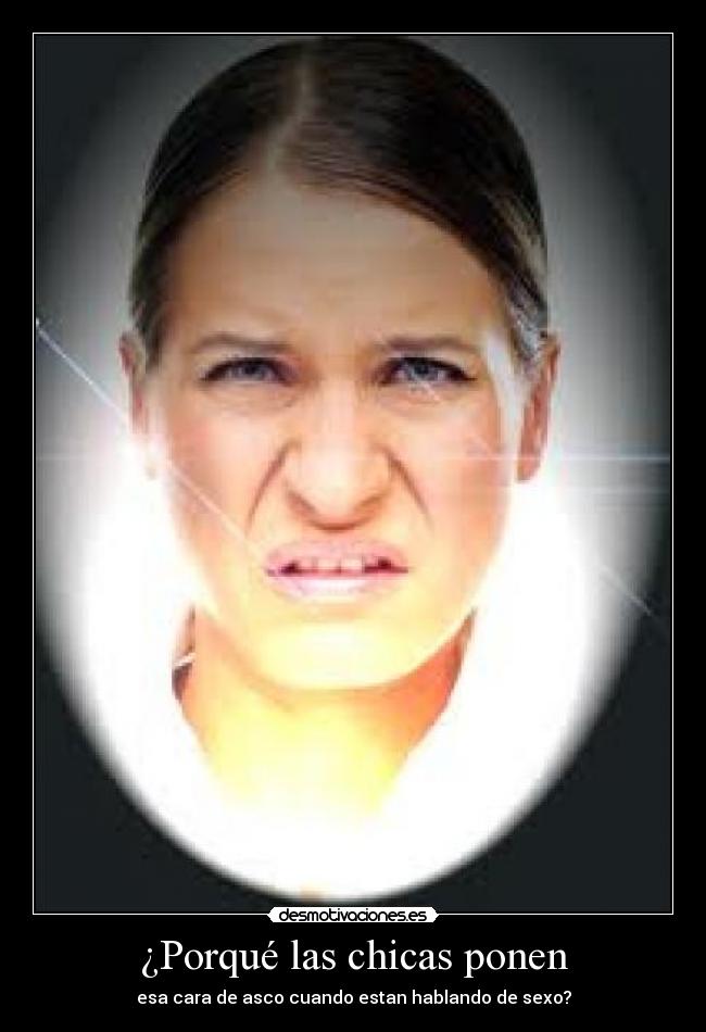 ¿Porqué las chicas ponen - esa cara de asco cuando estan hablando de sexo?