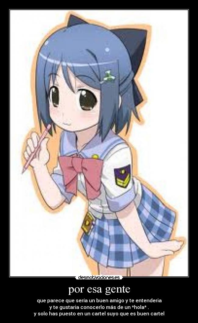 por esa gente - que parece que sería un buen amigo y te entenderia
y te gustaria conocerlo más de un *hola* .
y solo has puesto en un cartel suyo que es buen cartel