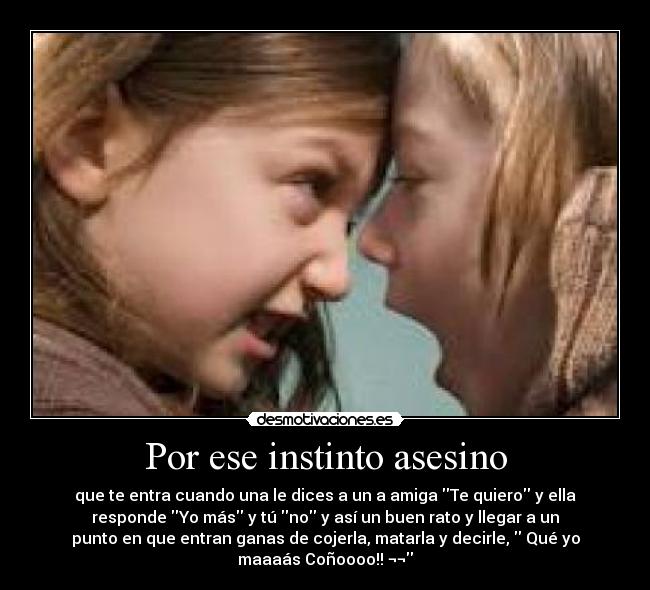Por ese instinto asesino - que te entra cuando una le dices a un a amiga Te quiero y ella
responde Yo más y tú no y así un buen rato y llegar a un
punto en que entran ganas de cojerla, matarla y decirle,  Qué yo
maaaás Coñoooo!! ¬¬