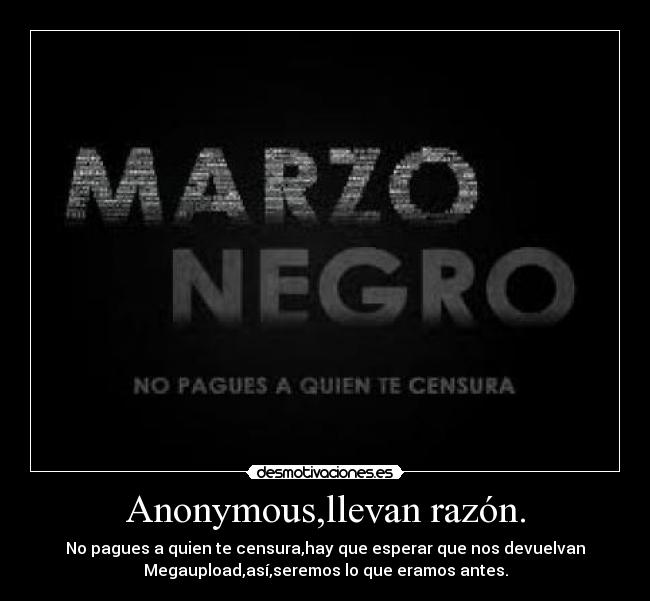 Anonymous,llevan razón. - No pagues a quien te censura,hay que esperar que nos devuelvan
Megaupload,así,seremos lo que eramos antes.