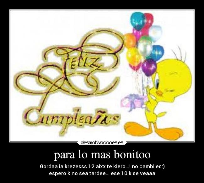 para lo mas bonitoo - Gordaa ia krezesss 12 aixx te kiero...! no cambiies:)
espero k no sea tardee... ese 10 k se veaaa