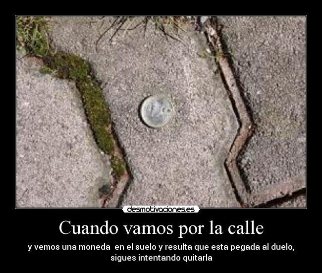 Cuando vamos por la calle - y vemos una moneda en el suelo y resulta que esta pegada al duelo,
sigues intentando quitarla