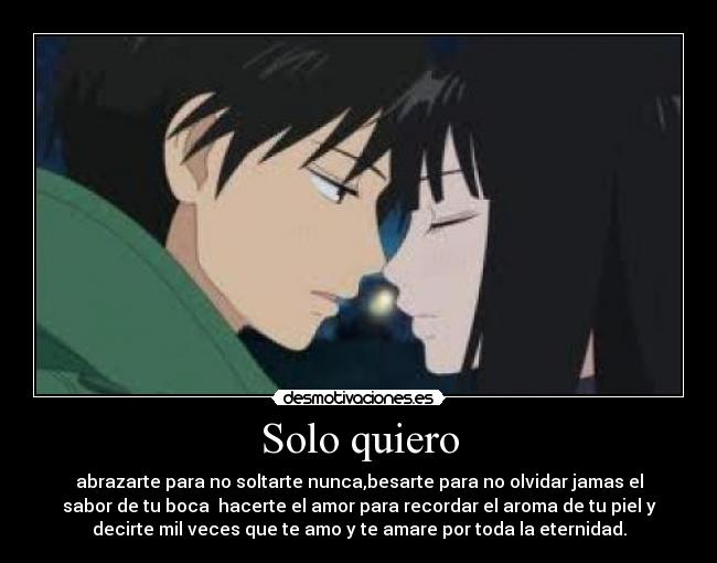 Solo quiero - abrazarte para no soltarte nunca,besarte para no olvidar jamas el
sabor de tu boca  hacerte el amor para recordar el aroma de tu piel y
decirte mil veces que te amo y te amare por toda la eternidad.