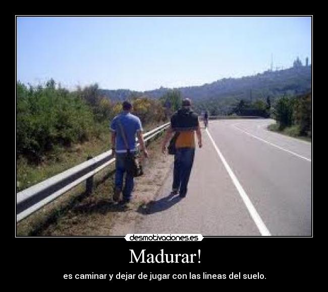 Madurar! - es caminar y dejar de jugar con las lineas del suelo.