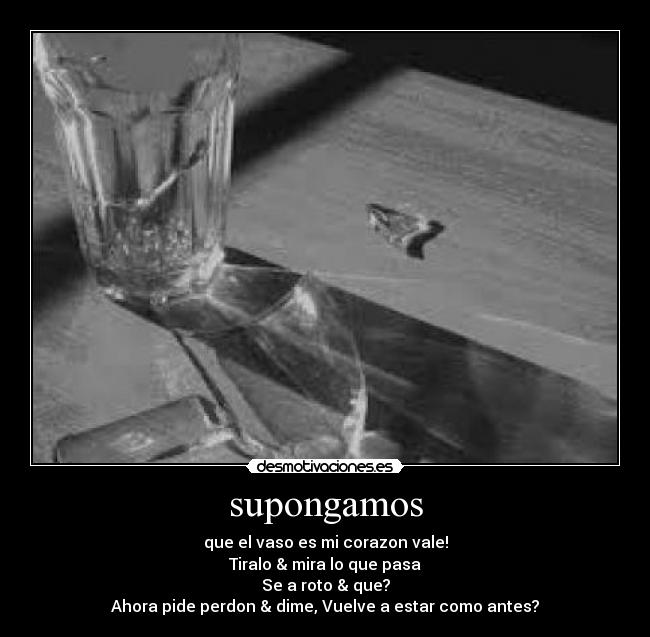 supongamos - que el vaso es mi corazon vale!
Tiralo & mira lo que pasa
Se a roto & que?
Ahora pide perdon & dime, Vuelve a estar como antes?