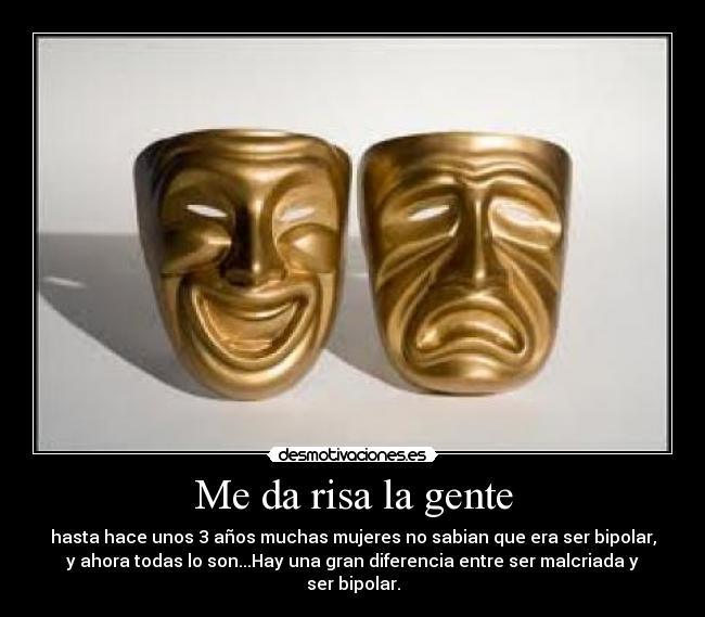 Me da risa la gente - hasta hace unos 3 años muchas mujeres no sabian que era ser bipolar,
y ahora todas lo son...Hay una gran diferencia entre ser malcriada y
ser bipolar.