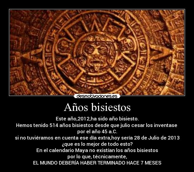 Años bisiestos - Este año,2012,ha sido año bisiesto.
Hemos tenido 514 años bisiestos desde que julio cesar los inventase 
por el año 45 a.C.
si no tuviéramos en cuenta ese día extra,hoy sería 28 de Julio de 2013
¿que es lo mejor de todo esto?
En el calendario Maya no existían los años bisiestos
por lo que, técnicamente,
EL MUNDO DEBERÍA HABER TERMINADO HACE 7 MESES