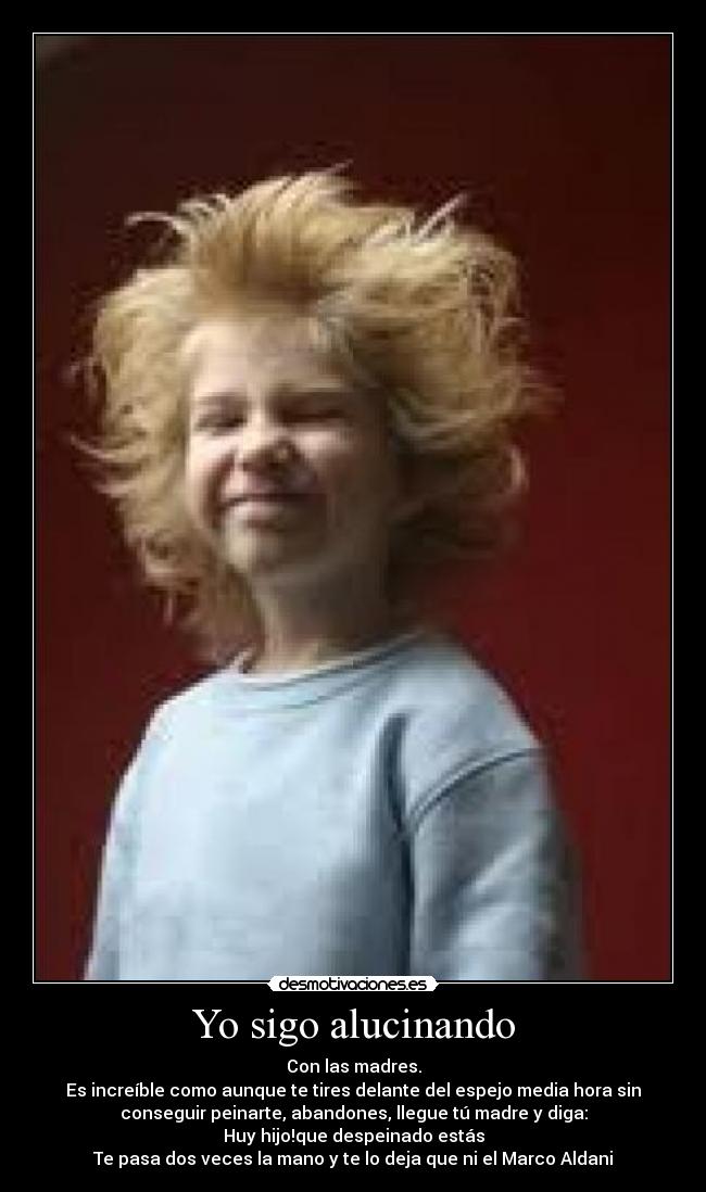 Yo sigo alucinando - Con las madres.
Es increíble como aunque te tires delante del espejo media hora sin
conseguir peinarte, abandones, llegue tú madre y diga:
Huy hijo!que despeinado estás
Te pasa dos veces la mano y te lo deja que ni el Marco Aldani