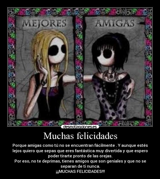 Muchas felicidades - Porque amigas como tú no se encuentran fácilmente . Y aunque estés
lejos quiero que sepas que eres fantástica muy divertida y que espero
poder tirarte pronto de las orejas.
Por eso, no te deprimas, tienes amigos que son geniales y que no se
separan de ti nunca.
¡¡¡MUCHAS FELICIDADES!!!