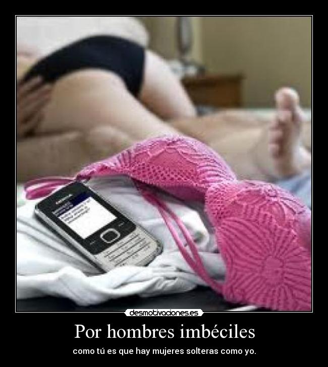 Por hombres imbéciles - como tú es que hay mujeres solteras como yo.