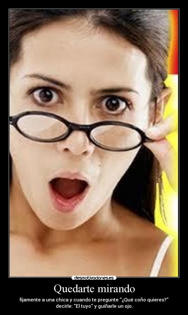 Quedarte mirando - fijamente a una chica y cuando te pregunte ¿Qué coño quieres?
decirle: El tuyo y guiñarle un ojo.