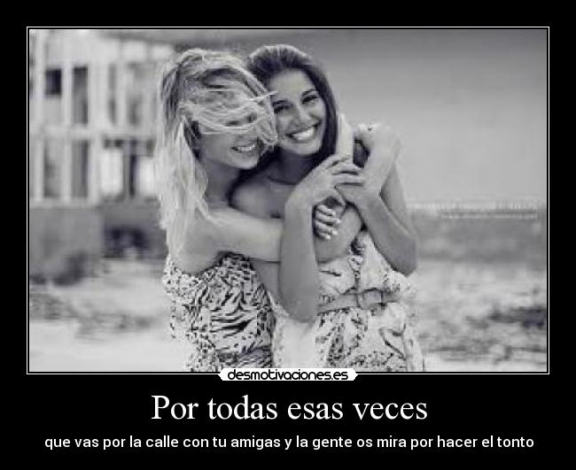 Por todas esas veces - que vas por la calle con tu amigas y la gente os mira por hacer el tonto