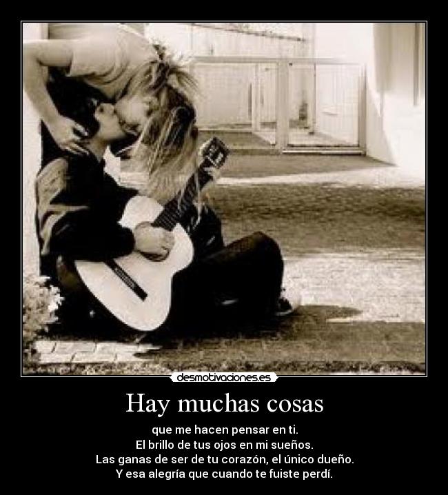Hay muchas cosas - que me hacen pensar en ti.
El brillo de tus ojos en mi sueños.
Las ganas de ser de tu corazón, el único dueño.
Y esa alegría que cuando te fuiste perdí.
