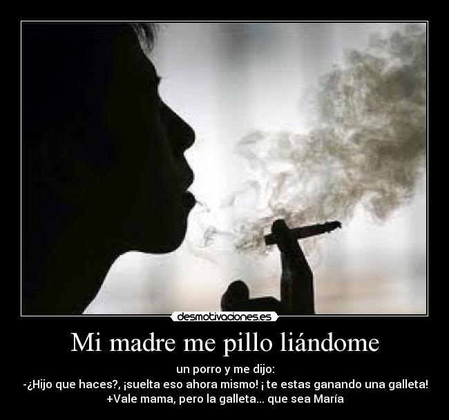 Mi madre me pillo liándome - un porro y me dijo:
-¿Hijo que haces?, ¡suelta eso ahora mismo! ¡ te estas ganando una galleta!
+Vale mama, pero la galleta... que sea María