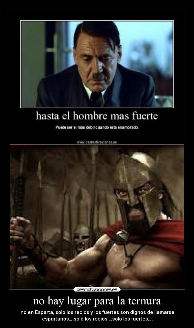 no hay lugar para la ternura - no en Esparta, solo los recios y los fuertes son dignos de llamarse
espartanos….solo los recios….solo los fuertes….