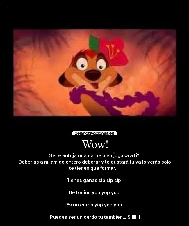 Wow! - Se te antoja una carne bien jugosa a ti?
Deberías a mi amigo entero deborar y te gustará tu ya lo verás solo
te tienes que formar...
Tienes ganas sip sip sip
De tocino yop yop yop
Es un cerdo yop yop yop
Puedes ser un cerdo tu tambien... SIIIIIIII