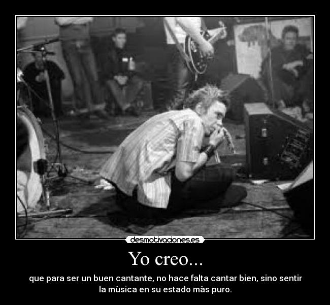 Yo creo... - que para ser un buen cantante, no hace falta cantar bien, sino sentir
la mùsica en su estado màs puro.