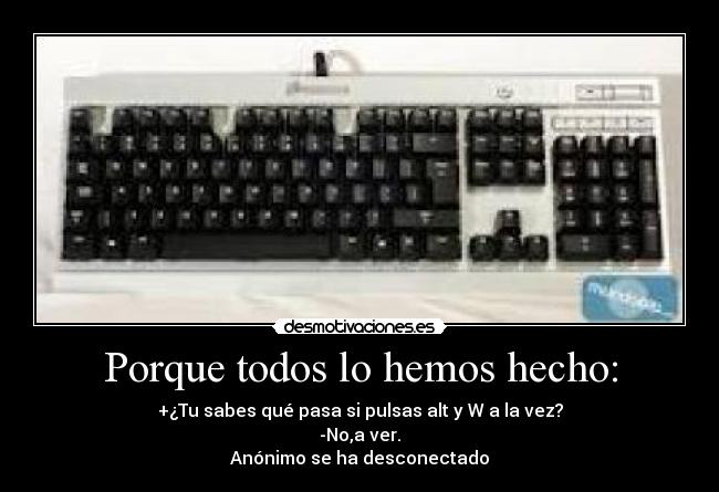 Porque todos lo hemos hecho: - +¿Tu sabes qué pasa si pulsas alt y W a la vez?
-No,a ver.
Anónimo se ha desconectado