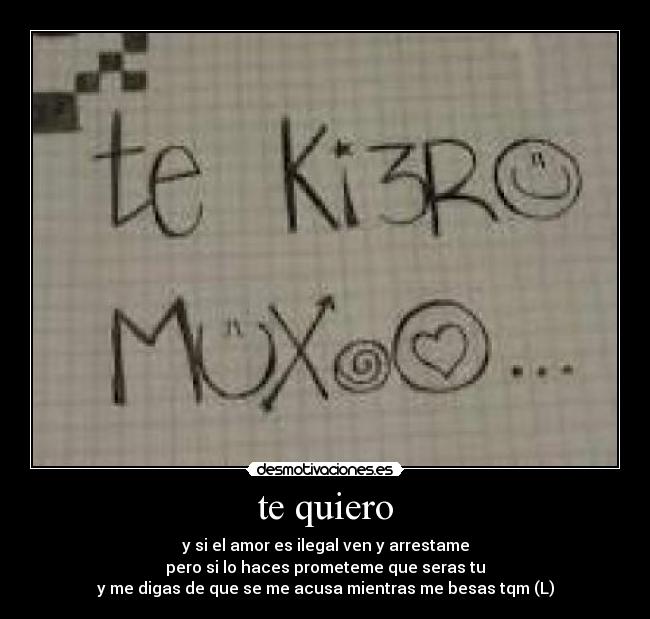 te quiero - y si el amor es ilegal ven y arrestame
pero si lo haces prometeme que seras tu
y me digas de que se me acusa mientras me besas tqm (L)
