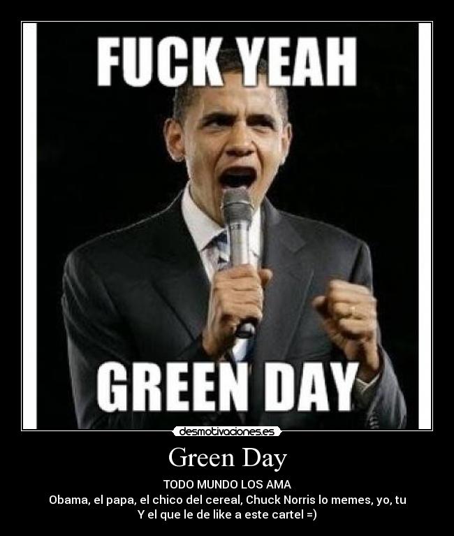 Green Day - TODO MUNDO LOS AMA
Obama, el papa, el chico del cereal, Chuck Norris lo memes, yo, tu
Y el que le de like a este cartel =)