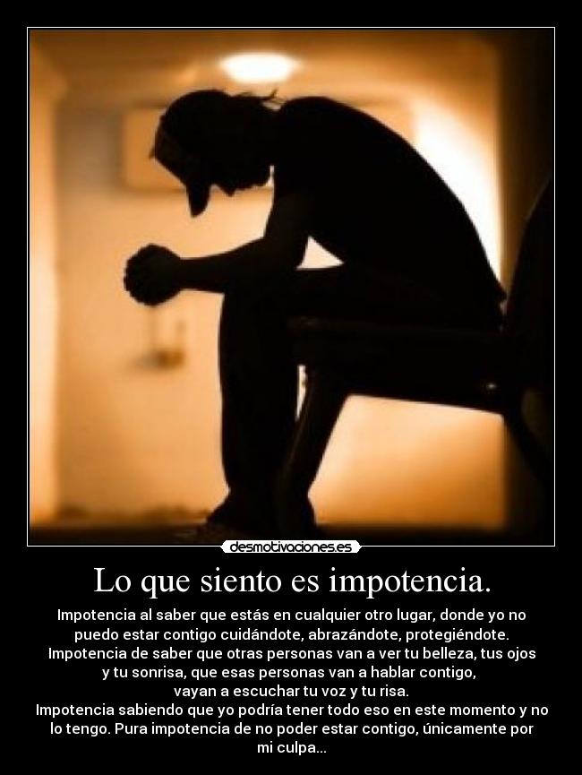 Lo que siento es impotencia. - Impotencia al saber que estás en cualquier otro lugar, donde yo no
puedo estar contigo cuidándote, abrazándote, protegiéndote.
Impotencia de saber que otras personas van a ver tu belleza, tus ojos
y tu sonrisa, que esas personas van a hablar contigo, 
vayan a escuchar tu voz y tu risa.
Impotencia sabiendo que yo podría tener todo eso en este momento y no
lo tengo. Pura impotencia de no poder estar contigo, únicamente por
mi culpa...
