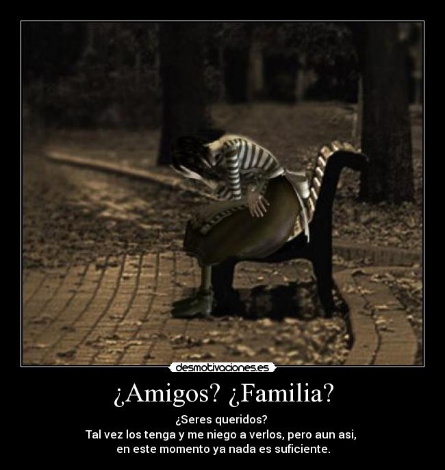 ¿Amigos? ¿Familia? - ¿Seres queridos? 
Tal vez los tenga y me niego a verlos, pero aun asi, 
en este momento ya nada es suficiente.