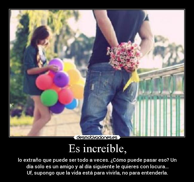 Es increíble, - lo extraño que puede ser todo a veces. ¿Cómo puede pasar eso? Un
día sólo es un amigo y al día siguiente le quieres con locura...
Uf, supongo que la vida está para vivirla, no para entenderla.