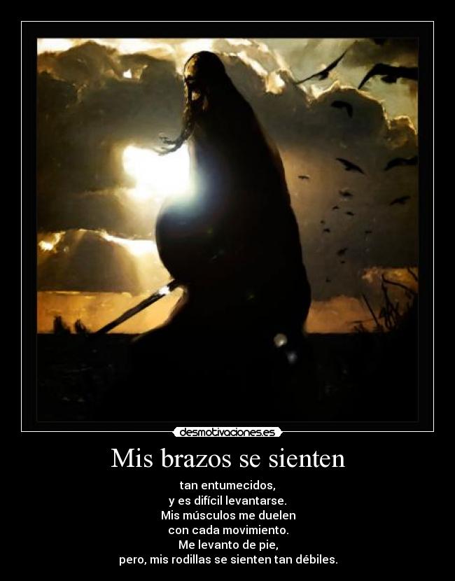 Mis brazos se sienten - tan entumecidos,
y es difícil levantarse.
Mis músculos me duelen
con cada movimiento.
Me levanto de pie,
pero, mis rodillas se sienten tan débiles.