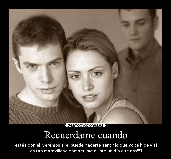 Recuerdame cuando - estés con el, veremos si el puede hacerte sentir lo que yo te hice y si
es tan maravilloso como tu me dijiste un día que era!!!1