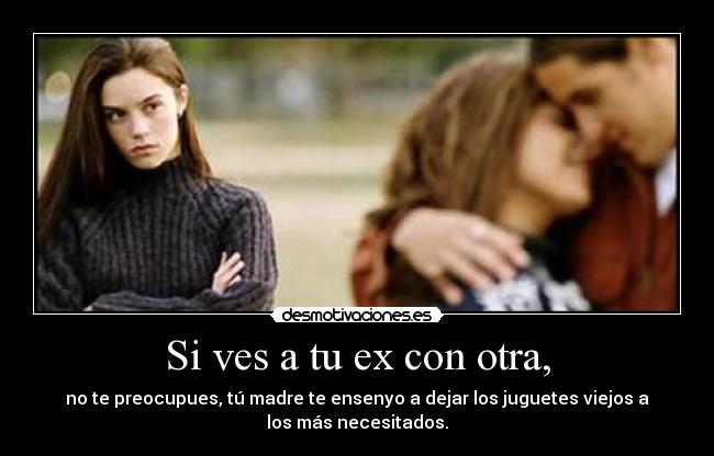 Si ves a tu ex con otra, - no te preocupues, tú madre te ensenyo a dejar los juguetes viejos a
los más necesitados.