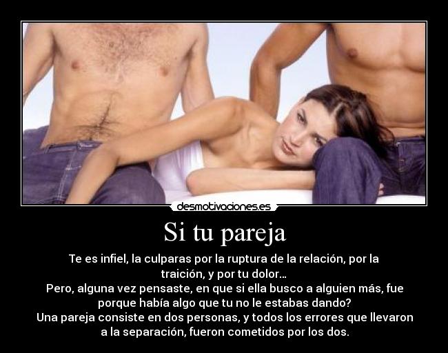 Si tu pareja - Te es infiel, la culparas por la ruptura de la relación, por la
traición, y por tu dolor…
Pero, alguna vez pensaste, en que si ella busco a alguien más, fue
porque había algo que tu no le estabas dando?
Una pareja consiste en dos personas, y todos los errores que llevaron
a la separación, fueron cometidos por los dos.