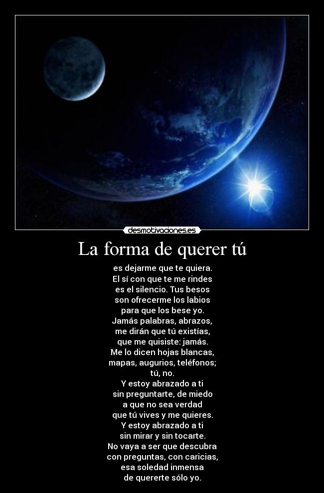 La forma de querer tú - es dejarme que te quiera.
El sí con que te me rindes
es el silencio. Tus besos
son ofrecerme los labios
para que los bese yo.
Jamás palabras, abrazos,
me dirán que tú existías,
que me quisiste: jamás.
Me lo dicen hojas blancas,
mapas, augurios, teléfonos;
tú, no.
Y estoy abrazado a ti
sin preguntarte, de miedo
a que no sea verdad
que tú vives y me quieres.
Y estoy abrazado a ti
sin mirar y sin tocarte.
No vaya a ser que descubra
con preguntas, con caricias,
esa soledad inmensa
de quererte sólo yo.