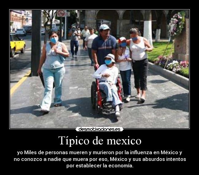 Típico de mexico - yo Miles de personas mueren y murieron por la influenza en México y
no conozco a nadie que muera por eso, México y sus absurdos intentos
por establecer la economía.