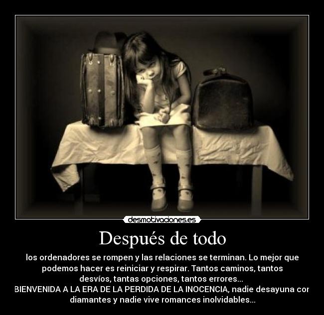 Después de todo - los ordenadores se rompen y las relaciones se terminan. Lo mejor que
podemos hacer es reiniciar y respirar. Tantos caminos, tantos
desvíos, tantas opciones, tantos errores...
BIENVENIDA A LA ERA DE LA PERDIDA DE LA INOCENCIA, nadie desayuna con
diamantes y nadie vive romances inolvidables...