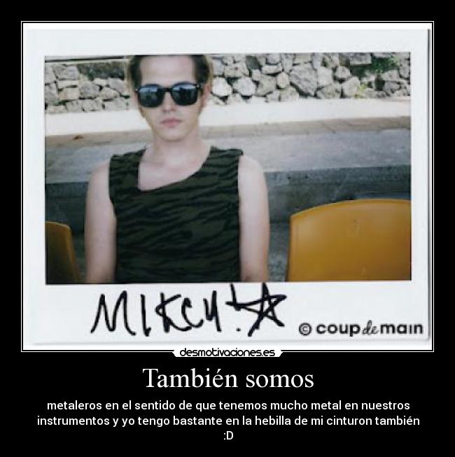 También somos - metaleros en el sentido de que tenemos mucho metal en nuestros
instrumentos y yo tengo bastante en la hebilla de mi cinturon también
:D
