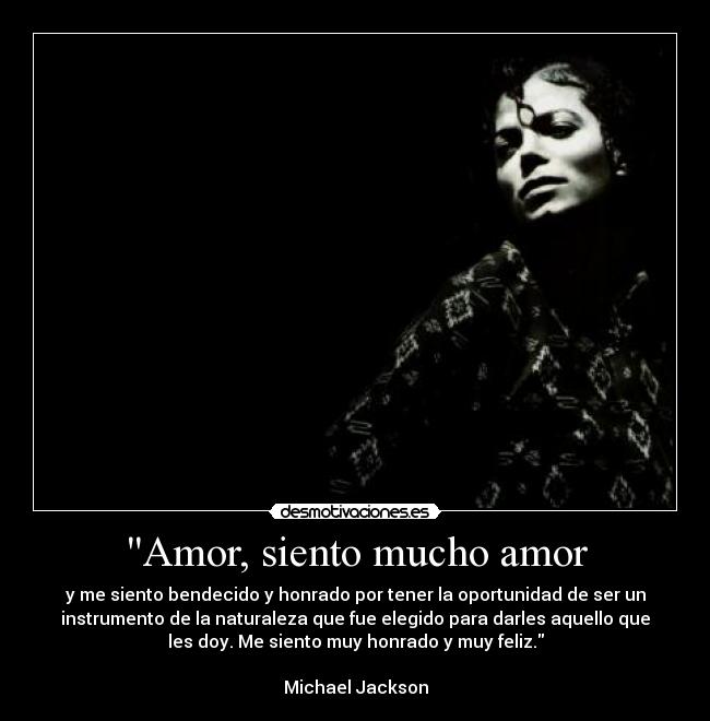 Amor, siento mucho amor - y me siento bendecido y honrado por tener la oportunidad de ser un
instrumento de la naturaleza que fue elegido para darles aquello que
les doy. Me siento muy honrado y muy feliz.

Michael Jackson