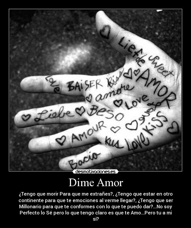 Dime Amor - ¿Tengo que morir Para que me extrañes?, ¿Tengo que estar en otro
continente para que te emociones al verme llegar?, ¿Tengo que ser
Millonario para que te conformes con lo que te puedo dar?...No soy
Perfecto lo Sé pero lo que tengo claro es que te Amo...Pero tu a mi
si?