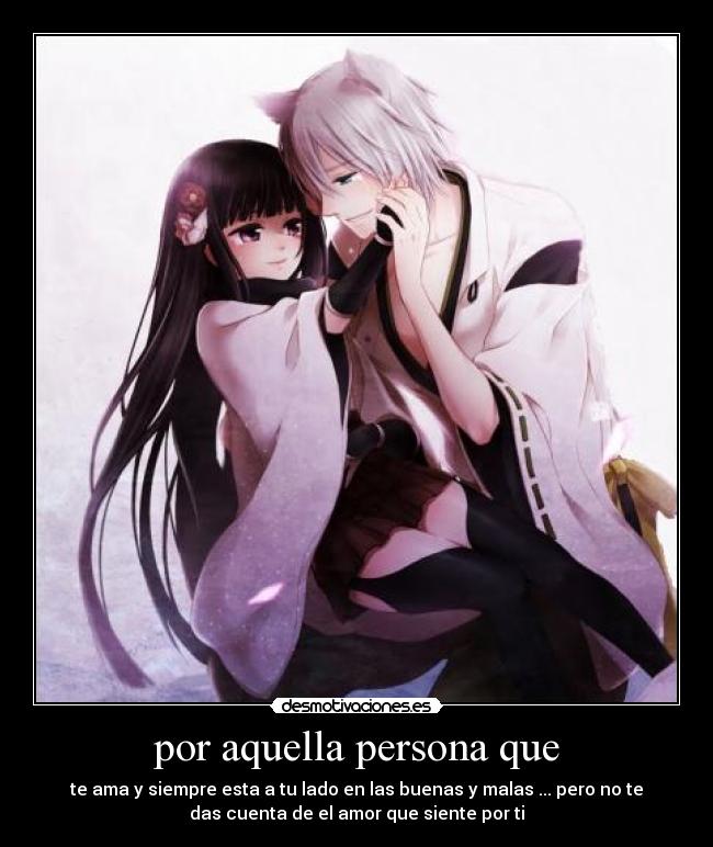 por aquella persona que - te ama y siempre esta a tu lado en las buenas y malas ... pero no te
das cuenta de el amor que siente por ti