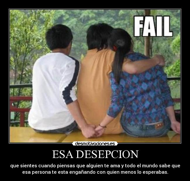 ESA DESEPCION - que sientes cuando piensas que alguien te ama y todo el mundo sabe que
esa persona te esta engañando con quien menos lo esperabas.