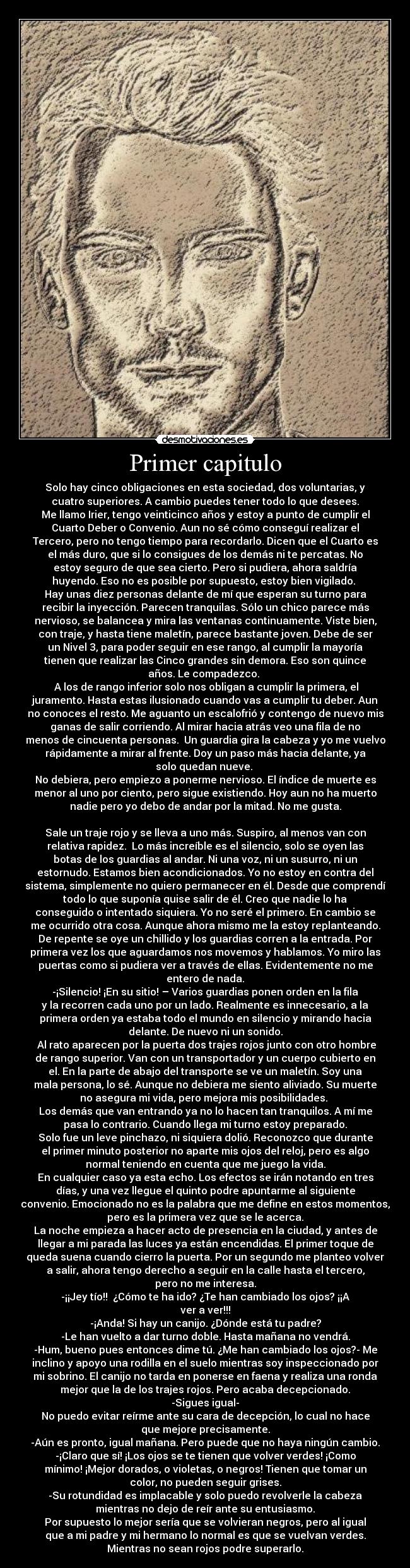 Primer capitulo - Solo hay cinco obligaciones en esta sociedad, dos voluntarias, y
cuatro superiores. A cambio puedes tener todo lo que desees.
Me llamo Irier, tengo veinticinco años y estoy a punto de cumplir el
Cuarto Deber o Convenio. Aun no sé cómo conseguí realizar el
Tercero, pero no tengo tiempo para recordarlo. Dicen que el Cuarto es
el más duro, que si lo consigues de los demás ni te percatas. No
estoy seguro de que sea cierto. Pero si pudiera, ahora saldría
huyendo. Eso no es posible por supuesto, estoy bien vigilado.
Hay unas diez personas delante de mí que esperan su turno para
recibir la inyección. Parecen tranquilas. Sólo un chico parece más
nervioso, se balancea y mira las ventanas continuamente. Viste bien,
con traje, y hasta tiene maletín, parece bastante joven. Debe de ser
un Nivel 3, para poder seguir en ese rango, al cumplir la mayoría
tienen que realizar las Cinco grandes sin demora. Eso son quince
años. Le compadezco.
A los de rango inferior solo nos obligan a cumplir la primera, el
juramento. Hasta estas ilusionado cuando vas a cumplir tu deber. Aun
no conoces el resto. Me aguanto un escalofrió y contengo de nuevo mis
ganas de salir corriendo. Al mirar hacia atrás veo una fila de no
menos de cincuenta personas. Un guardia gira la cabeza y yo me vuelvo
rápidamente a mirar al frente. Doy un paso más hacia delante, ya
solo quedan nueve.
No debiera, pero empiezo a ponerme nervioso. El índice de muerte es
menor al uno por ciento, pero sigue existiendo. Hoy aun no ha muerto
nadie pero yo debo de andar por la mitad. No me gusta.
Sale un traje rojo y se lleva a uno más. Suspiro, al menos van con
relativa rapidez. Lo más increíble es el silencio, solo se oyen las
botas de los guardias al andar. Ni una voz, ni un susurro, ni un
estornudo. Estamos bien acondicionados. Yo no estoy en contra del
sistema, simplemente no quiero permanecer en él. Desde que comprendí
todo lo que suponía quise salir de él. Creo que nadie lo ha
conseguido o intentado siquiera. Yo no seré el primero. En cambio se
me ocurrido otra cosa. Aunque ahora mismo me la estoy replanteando.
De repente se oye un chillido y los guardias corren a la entrada. Por
primera vez los que aguardamos nos movemos y hablamos. Yo miro las
puertas como si pudiera ver a través de ellas. Evidentemente no me
entero de nada.
-¡Silencio! ¡En su sitio! – Varios guardias ponen orden en la fila
y la recorren cada uno por un lado. Realmente es innecesario, a la
primera orden ya estaba todo el mundo en silencio y mirando hacia
delante. De nuevo ni un sonido.
Al rato aparecen por la puerta dos trajes rojos junto con otro hombre
de rango superior. Van con un transportador y un cuerpo cubierto en
el. En la parte de abajo del transporte se ve un maletín. Soy una
mala persona, lo sé. Aunque no debiera me siento aliviado. Su muerte
no asegura mi vida, pero mejora mis posibilidades.
Los demás que van entrando ya no lo hacen tan tranquilos. A mí me
pasa lo contrario. Cuando llega mi turno estoy preparado.
Solo fue un leve pinchazo, ni siquiera dolió. Reconozco que durante
el primer minuto posterior no aparte mis ojos del reloj, pero es algo
normal teniendo en cuenta que me juego la vida.
En cualquier caso ya esta echo. Los efectos se irán notando en tres
días, y una vez llegue el quinto podre apuntarme al siguiente
convenio. Emocionado no es la palabra que me define en estos momentos,
pero es la primera vez que se le acerca.
La noche empieza a hacer acto de presencia en la ciudad, y antes de
llegar a mi parada las luces ya están encendidas. El primer toque de
queda suena cuando cierro la puerta. Por un segundo me planteo volver
a salir, ahora tengo derecho a seguir en la calle hasta el tercero,
pero no me interesa.
-¡¡Jey tío!! ¿Cómo te ha ido? ¿Te han cambiado los ojos? ¡¡A
ver a ver!!!
-¡Anda! Si hay un canijo. ¿Dónde está tu padre?
-Le han vuelto a dar turno doble. Hasta mañana no vendrá.
-Hum, bueno pues entonces dime tú. ¿Me han cambiado los ojos?- Me
inclino y apoyo una rodilla en el suelo mientras soy inspeccionado por
mi sobrino. El canijo no tarda en ponerse en faena y realiza una ronda
mejor que la de los trajes rojos. Pero acaba decepcionado.
-Sigues igual-
No puedo evitar reírme ante su cara de decepción, lo cual no hace
que mejore precisamente.
-Aún es pronto, igual mañana. Pero puede que no haya ningún cambio.
-¡Claro que sí! ¡Los ojos se te tienen que volver verdes! ¡Como
mínimo! ¡Mejor dorados, o violetas, o negros! Tienen que tomar un
color, no pueden seguir grises.
-Su rotundidad es implacable y solo puedo revolverle la cabeza
mientras no dejo de reír ante su entusiasmo.
Por supuesto lo mejor sería que se volvieran negros, pero al igual
que a mi padre y mi hermano lo normal es que se vuelvan verdes.
Mientras no sean rojos podre superarlo.