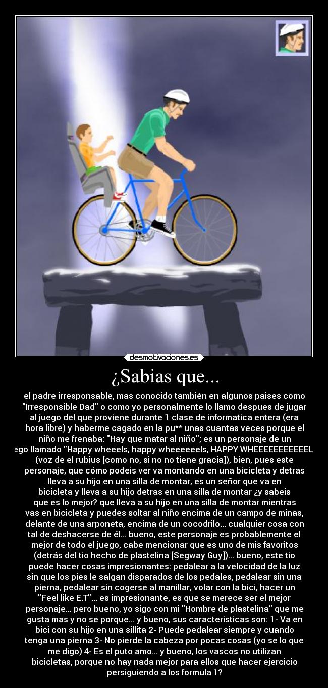 ¿Sabias que... - el padre irresponsable, mas conocido también en algunos paises como
Irresponsible Dad o como yo personalmente lo llamo despues de jugar
al juego del que proviene durante 1 clase de informatica entera (era
hora libre) y haberme cagado en la pu** unas cuantas veces porque el
niño me frenaba: Hay que matar al niño; es un personaje de un
juego llamado Happy wheeels, happy wheeeeeels, HAPPY WHEEEEEEEEEEELS
(voz de el rubius [como no, si no no tiene gracia]), bien, pues este
personaje, que cómo podeis ver va montando en una bicicleta y detras
lleva a su hijo en una silla de montar, es un señor que va en
bicicleta y lleva a su hijo detras en una silla de montar ¿y sabeis
que es lo mejor? que lleva a su hijo en una silla de montar mientras
vas en bicicleta y puedes soltar al niño encima de un campo de minas,
delante de una arponeta, encima de un cocodrilo... cualquier cosa con
tal de deshacerse de él... bueno, este personaje es probablemente el
mejor de todo el juego, cabe mencionar que es uno de mis favoritos
(detrás del tio hecho de plastelina [Segway Guy])... bueno, este tio
puede hacer cosas impresionantes: pedalear a la velocidad de la luz
sin que los pies le salgan disparados de los pedales, pedalear sin una
pierna, pedalear sin cogerse al manillar, volar con la bici, hacer un
Feel like E.T... es impresionante, es que se merece ser el mejor
personaje... pero bueno, yo sigo con mi Hombre de plastelina que me
gusta mas y no se porque... y bueno, sus caracteristicas son: 1- Va en
bici con su hijo en una sillita 2- Puede pedalear siempre y cuando
tenga una pierna 3- No pierde la cabeza por pocas cosas (yo se lo que
me digo) 4- Es el puto amo... y bueno, los vascos no utilizan
bicicletas, porque no hay nada mejor para ellos que hacer ejercicio
persiguiendo a los formula 1?
