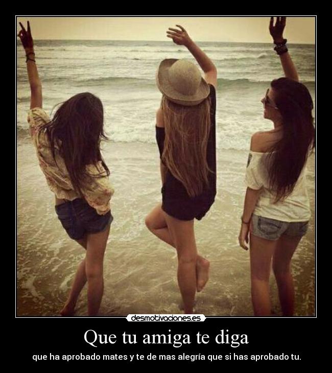 Que tu amiga te diga - que ha aprobado mates y te de mas alegría que si has aprobado tu.