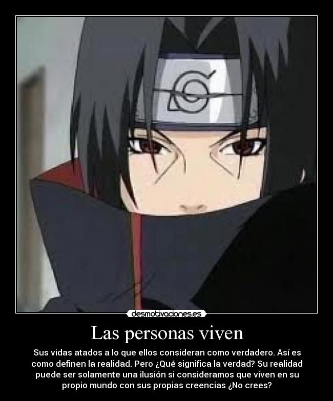 Las personas viven - Sus vidas atados a lo que ellos consideran como verdadero. Así es
como definen la realidad. Pero ¿Qué significa la verdad? Su realidad
puede ser solamente una ilusión si consideramos que viven en su
propio mundo con sus propias creencias ¿No crees?
