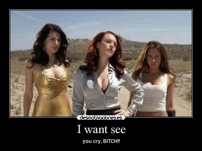 I want see - you cry, BITCH!!